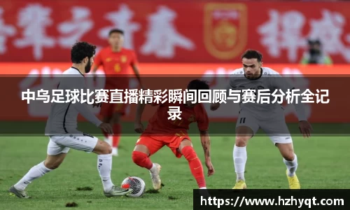 中乌足球比赛直播精彩瞬间回顾与赛后分析全记录